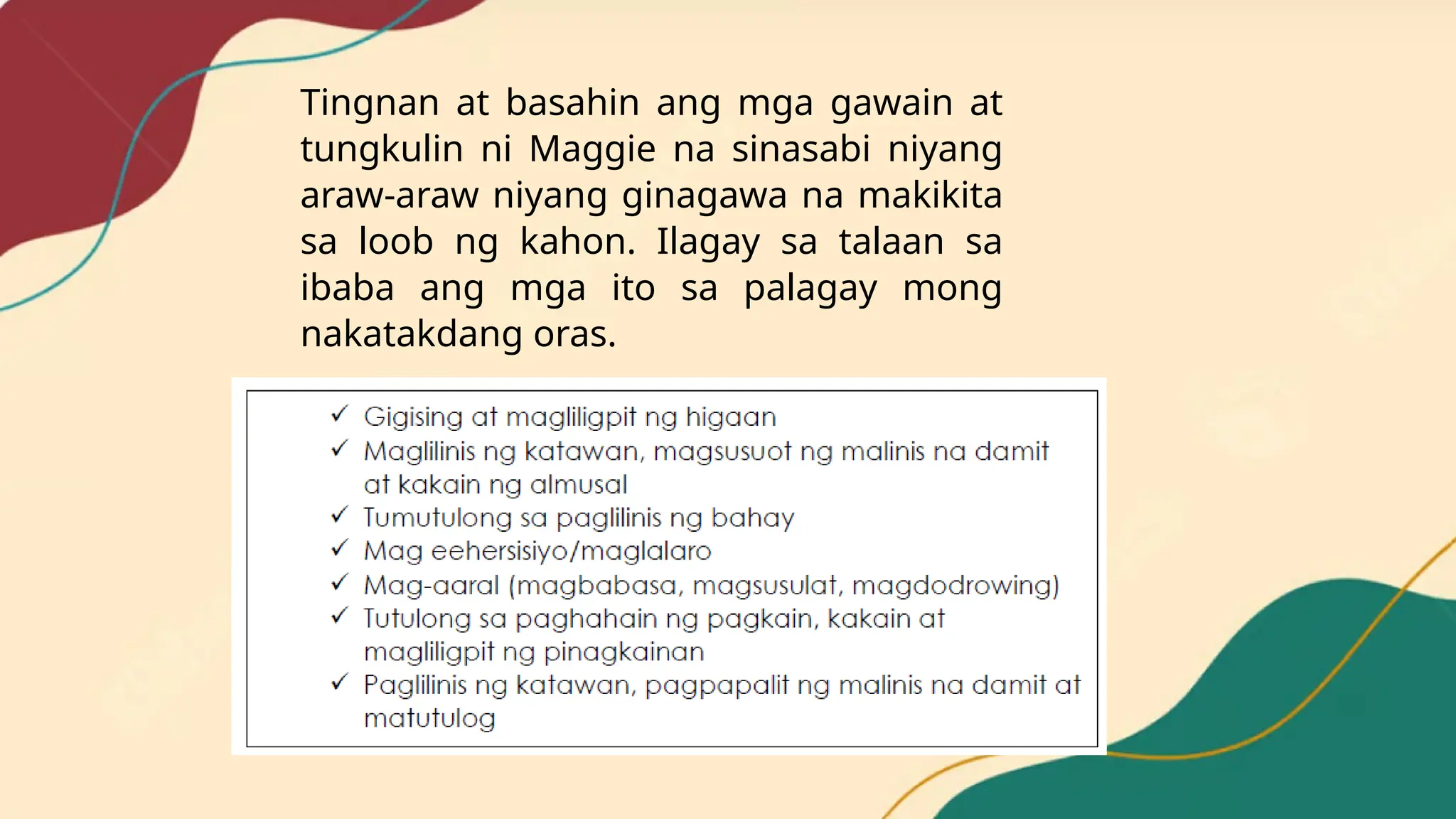 Tingnan at basahin ang mga gawain at
tungkulin ni Maggie na sinasabi niyang
araw-araw niyang ginagawa na makikita
sa loob ng kahon. Ilagay sa talaan sa
ibaba ang mga ito sa palagay mong
nakatakdang oras.
 