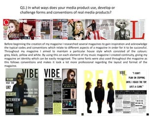 Q1.) In what ways does your media product use, develop or
            challenge forms and conventions of real media products?




Before beginning the creation of my magazine I researched several magazines to gain inspiration and acknowledge
the typical codes and conventions which relate to different aspects of a magazine in order for it to be successful.
Throughout my magazine I aimed to maintain a particular house style which consisted of the colours:
grey, black, yellow and white. By using this on each element of my music magazine I created continuity, giving my
magazine an identity which can be easily recognised. The same fonts were also used throughout the magazine as
this follows conventions and makes it look a lot more professional regarding the layout and format of the
magazine.
 