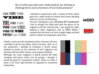 Q1.) In what ways does your media product use, develop or
            challenge forms and conventions of real media products?

                             I decided to experiment with a variety of fonts which
                             gave me a wide variety to choose from when deciding
                             which to use for my final piece.
                             The font I decided on was ‘Gill Sans MT Condensed’
                             I felt as though this fitted well with the genre of my
                             magazine and the desired look I was going for. After
                             looking at other magazines such as NME/ MOJO I
                             realised that the fonts are fairly straight edge and bold
                             which is where my inspiration came from.

Initially I came up with 4 potential colour schemes, the one
I decided to go for was black, white and grey. Later on in
the production I decided to introduce a fourth colour
(yellow) to break up the darkness of the magazine and
contrast with the duller colours such as grey and black.
Although my music magazine is based around the indie
rock/pop rock genre which can be grungy, I thought it
would be good to incorporate another colour to make it
seem a lot more light-hearted as opposed to constantly
melancholy.
 