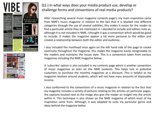 Q1.) In what ways does your media product use, develop or
challenge forms and conventions of real media products?

 After researching several music magazine contents page’s, my main inspiration came
 from NME’s music magazine in relation to the fact that it is blocked into different
 categories through the use of several subtitles, this makes it easier for the reader to
 find a particular article they are interested in. I decided to include and editors note as,
 although it is not included in NME, I thought it was a convention which would be good
 to include. It makes the magazine appear a lot more personal to the editor and
 creates a relationship between both the editor and audience.

 I also included the masthead once again on the left hand side of the page to create
 continuity throughout the magazine, this makes the magazine easily recognisable to
 the readers and maintains the house style. This is a convention taken from various
 magazines including the NME magazine below.

 A ‘subscribe’ option is also included in my contents page which is another convention
 of music magazines as seen on the NME contents. This helps lure in potential
 customers to purchase the monthly magazines at a discount. This is helpful as my
 magazine revolves around students, which will not have mass amounts of disposable
 income.

 I also conformed to the conventions of a music magazine in relation to the fact that
 my magazine includes a variety of pictures relating to the articles on particular pages,
 the captions located next to the image also give the reader an insight into the article
 within it. This technique is also shown on the NME magazine of which most of my
 inspiration came from. Although, it was adapted to suite my particular genre and
 ideas behind the magazine better.
 