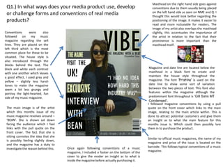 Masthead on the right hand side goes against
 Q1.) In what ways does your media product use, develop                                        conventions due to them usually being placed
                                                                                               on the left hand side as seen on NME and Q. I
 or challenge forms and conventions of real media                                              thought this would look better regarding the
 products?                                                                                     positioning of the image. It makes it easier to
                                                                                               read and more noticeable for readers. The
                                                                                               image of my artist also overlaps the masthead
Conventions      were      also                                                                slightly, this accentuates the importance of
followed on my           music                                                                 the artist in relation to the fact that their
magazine regarding the sell                                                                    prominence is more important than the
lines. They are placed on the                                                                  masthead itself.
left third which is the most
common place for these to be
situated. The house style is
also introduced through the
blocks behind the text. The
black and white each contrast                                                                Magazine and date line are located below the
with one another which leaves                                                                masthead in a black font to create and
a good effect, I used grey and                                                               maintain the house style throughout the
yellow – slightly less harsh                                                                 magazine. The font ‘Pristina’ is used on the
tones to make the magazine                                                                   date line to show some sort of variation
seem a lot less grungy and                                                                   between the two pieces of text. This font also
portray the light-hearted, fun                                                               features within the magazine although the
side of my music magazine.                                                                   predominant font throughout is ‘Gill Sans MT
                                                                                             Condensed’.
                                                                                            I followed magazine conventions by using a pull
 The main image is of the artist                                                            quote on the front cover which links to the main
 which this months issue of my                                                              image, relating to the main article within. This is
 music magazine revolves around –                                                           done to attract potential customers and give them
 ‘BEAN’. She is shown sat down                                                              an insight as to what the main feature for this
 facing the audience which I feel                                                           months issue is. Which could then possibly lure
 links with the pull quote on the                                                           them in to purchase the product.
 front cover. The fact that she is
 sitting connotes the idea that she
                                                                                            Similar to official music magazines, the name of my
 is possibly feeling slightly down,
                                                                                            magazine and price of the issue is located on the
 and the magazine has a duty to
                                       Once again following conventions of a music          barcode. This follows typical conventions of a music
 investigate the reason behind this.
                                       magazine, I included a footer on the bottom of the   magazine.
                                       cover to give the reader an insight as to what is
                                       inside the magazine before actually purchasing it.
 
