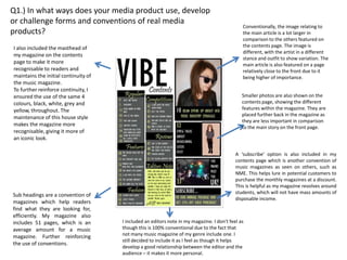 Q1.) In what ways does your media product use, develop
or challenge forms and conventions of real media
                                                                                               Conventionally, the image relating to
products?                                                                                      the main article is a lot larger in
                                                                                               comparison to the others featured on
I also included the masthead of                                                                the contents page. The image is
                                                                                               different, with the artist in a different
my magazine on the contents
                                                                                               stance and outfit to show variation. The
page to make it more                                                                           main article is also featured on a page
recognisable to readers and                                                                    relatively close to the front due to it
maintains the initial continuity of                                                            being higher of importance.
the music magazine.
To further reinforce continuity, I
ensured the use of the same 4                                                                  Smaller photos are also shown on the
colours, black, white, grey and                                                                contents page, showing the different
yellow, throughout. The                                                                        features within the magazine. They are
                                                                                               placed further back in the magazine as
maintenance of this house style
                                                                                               they are less important in comparison
makes the magazine more                                                                        to the main story on the front page.
recognisable, giving it more of
an iconic look.

                                                                                            A ‘subscribe’ option is also included in my
                                                                                            contents page which is another convention of
                                                                                            music magazines as seen on others, such as
                                                                                            NME. This helps lure in potential customers to
                                                                                            purchase the monthly magazines at a discount.
                                                                                            This is helpful as my magazine revolves around
                                                                                            students, which will not have mass amounts of
Sub headings are a convention of
                                                                                            disposable income.
magazines which help readers
find what they are looking for,
efficiently. My magazine also
includes 51 pages, which is an        I included an editors note in my magazine. I don’t feel as
average amount for a music            though this is 100% conventional due to the fact that
magazine. Further reinforcing         not many music magazine of my genre include one. I
                                      still decided to include it as I feel as though it helps
the use of conventions.
                                      develop a good relationship between the editor and the
                                      audience – it makes it more personal.
 