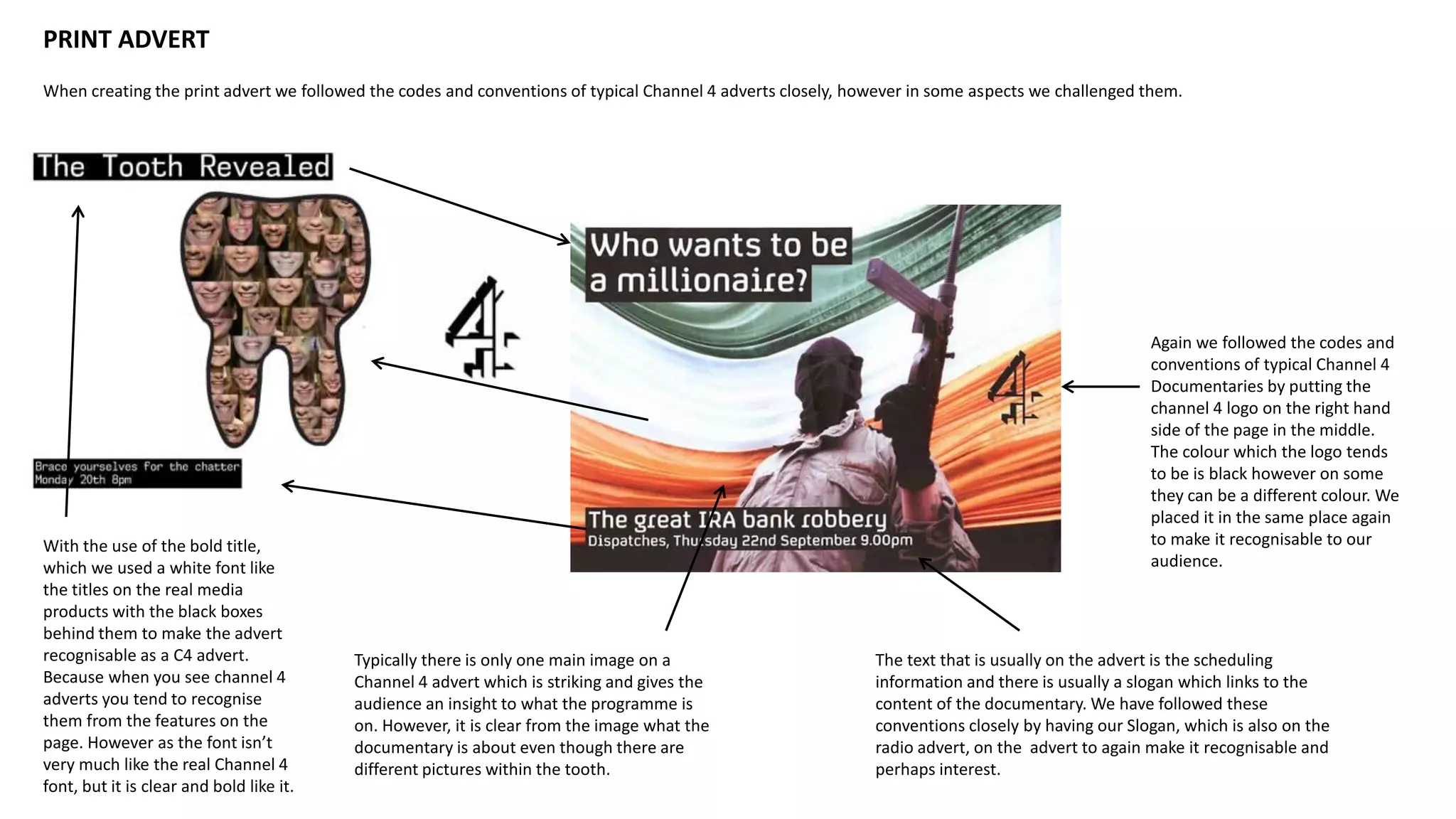 PRINT ADVERT
When creating the print advert we followed the codes and conventions of typical Channel 4 adverts closely, however in some aspects we challenged them.
With the use of the bold title,
which we used a white font like
the titles on the real media
products with the black boxes
behind them to make the advert
recognisable as a C4 advert.
Because when you see channel 4
adverts you tend to recognise
them from the features on the
page. However as the font isn’t
very much like the real Channel 4
font, but it is clear and bold like it.
Again we followed the codes and
conventions of typical Channel 4
Documentaries by putting the
channel 4 logo on the right hand
side of the page in the middle.
The colour which the logo tends
to be is black however on some
they can be a different colour. We
placed it in the same place again
to make it recognisable to our
audience.
Typically there is only one main image on a
Channel 4 advert which is striking and gives the
audience an insight to what the programme is
on. However, it is clear from the image what the
documentary is about even though there are
different pictures within the tooth.
The text that is usually on the advert is the scheduling
information and there is usually a slogan which links to the
content of the documentary. We have followed these
conventions closely by having our Slogan, which is also on the
radio advert, on the advert to again make it recognisable and
perhaps interest.
 