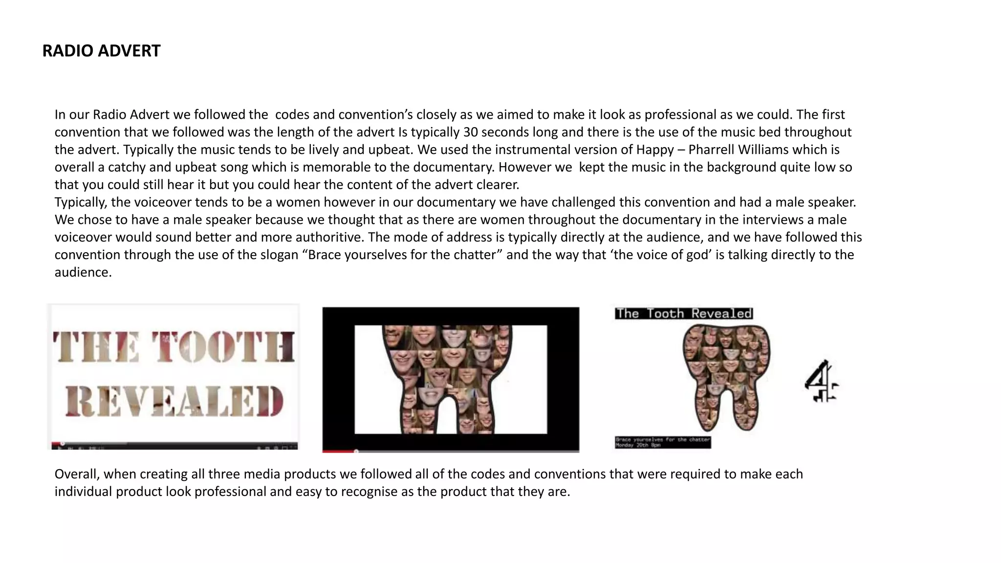 RADIO ADVERT
In our Radio Advert we followed the codes and convention’s closely as we aimed to make it look as professional as we could. The first
convention that we followed was the length of the advert Is typically 30 seconds long and there is the use of the music bed throughout
the advert. Typically the music tends to be lively and upbeat. We used the instrumental version of Happy – Pharrell Williams which is
overall a catchy and upbeat song which is memorable to the documentary. However we kept the music in the background quite low so
that you could still hear it but you could hear the content of the advert clearer.
Typically, the voiceover tends to be a women however in our documentary we have challenged this convention and had a male speaker.
We chose to have a male speaker because we thought that as there are women throughout the documentary in the interviews a male
voiceover would sound better and more authoritive. The mode of address is typically directly at the audience, and we have followed this
convention through the use of the slogan “Brace yourselves for the chatter” and the way that ‘the voice of god’ is talking directly to the
audience.
Overall, when creating all three media products we followed all of the codes and conventions that were required to make each
individual product look professional and easy to recognise as the product that they are.
 
