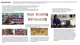 The documentary that we have produced follows the codes and conventions of real media products in the way that the sound, mise en scene and the camerawork follow the
typical conventions. We did this so that our documentary looks as professional as it can.DOCUMENTARY
When we conducted our interviews we considered the mise en scene, like you a real media product
would. When we filmed our vox pops of the audience members, we went to the supermarket
“Morrison’s” and we recorded them down the Dental Hygiene aisle.
By asking these questions about teeth and the type of toothpaste they use, by recording them in a
convenient and relevant place then makes the documentary look more professional because the
background has been considered.
When filming the interviews we made sure that we followed the
conventional features of a documentary by positioning them on
the left or right hand side of the screen.
Following another convention of having graphics on the
interviews, this then lets the audience know who they are
and what their role is within this documentary. This is
conventional so we followed this closely. As well the mise
en scene is very relevant to the topic because the things in
the background such as the chair she is sat on. These things
make it more relevant and conventional. The clothing that
she is wearing as well is relevant because it is the type of
clothing /uniform that you would have to wear when
working in a dentist. This again makes it look a lot more
professional.
The voiceover within the documentary anchored the meaning of what
was on the screen. This was mainly during cutaways, the “voice of god”
voiceover helped the audience learn new things because of the use of
the different statistic and information. By using a voiceover and it being
based on factual information we followed the code and conventions
closely.
The cutaways that we did are also relevant to the
topic. For example the cutaway of the interdental
whitening products, this is very relevant as some
parts of the documentary are specifically about
teeth whitening.
The title of the documentary is relevant to the
documentary content because it is like “Truth Revealed”
so with the idea of revealing the truth it makes it
relevant, which again is a convention.
 