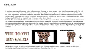 RADIO ADVERT
In our Radio Advert we followed the codes and convention’s closely as we aimed to make it look as professional as we could. The first
convention that we followed was the length of the advert Is typically 30 seconds long and there is the use of the music bed throughout
the advert. Typically the music tends to be lively and upbeat. We used the instrumental version of Happy – Pharrell Williams which is
overall a catchy and upbeat song which is memorable to the documentary. However we kept the music in the background quite low so
that you could still hear it but you could hear the content of the advert clearer.
Typically, the voiceover tends to be a women however in our documentary we have challenged this convention and had a male speaker.
We chose to have a male speaker because we thought that as there are women throughout the documentary in the interviews a male
voiceover would sound better and more authoritive. The mode of address is typically directly at the audience, and we have followed this
convention through the use of the slogan “Brace yourselves for the chatter” and the way that ‘the voice of god’ is talking directly to the
audience.
Overall, when creating all three media products we followed all of the codes and conventions that were required to make each
individual product look professional and easy to recognise as the product that they are.
 