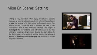 Mise En Scene: Setting
Setting is very important when trying to convey a specific
message to your target audience. In my advert, I have chosen
to use the setting of a high class professional room. The
reason for this CGI setting was to support the idea of the
“successful” man I was portraying through my slogan. I
challenged the conventional sexy advert being in a low key
setting by creating a bright room despite the dark décor. In
the Gucci advert, the setting is unclear due to the lighting, I
wanted to develop this by challenging that sexiness is created
only in a dark room.
 