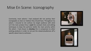 Mise En Scene: Iconography
Commonly, most adverts I had analysed did not portray their
iconography as clear as I believe they should have. Throughout my
advert, I ensured to not confuse my target audience with what
isn’t the main product thus I used the constant shots and editing
techniques to keep the perfume bottle the main priority within
the advert. I had chosen to develop this in comparison to other
existing products in order to not put the viewers/audiences off a
specific advert due to confusion.
 