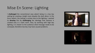 Mise En Scene: Lighting
I challenged the conventional sexy advert being in a low key
setting by creating a bright room despite the dark décor. In the
Gucci advert, the setting is unclear due to the lighting, I wanted
to develop this by challenging the ideology that sexiness is
created only in a dark room. Also, by working with high key
lighting, it is clearer to the audience what message needs to be
conveyed, therefore low key may have caused problems.
 