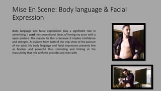 Mise En Scene: Body language & Facial
Expression
Body language and facial expressions play a significant role in
advertising. I used the conventional ideas of having my actor with a
open posture. The reason for this is because it implies confidence
and strength. As evident from both of the snip shots of the posture
of my actor, his body language and facial expression presents him
as fearless and powerful thus connoting and hinting at the
masculinity that this perfume provides any man with.
 