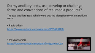Do my ancillary texts, use, develop or challenge
forms and conventions of real media products?
The two ancillary texts which were created alongside my main products
were:
• Radio advert
https://www.youtube.com/watch?v=9PC5XIqQP0c
• TV Sponsorship
https://www.youtube.com/watch?v=SgJswntlCoA
 