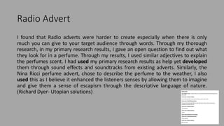 Radio Advert
I found that Radio adverts were harder to create especially when there is only
much you can give to your target audience through words. Through my thorough
research, in my primary research results, I gave an open question to find out what
they look for in a perfume. Through my results, I used similar adjectives to explain
the perfumes scent. I had used my primary research results as help yet developed
them through sound effects and soundtracks from existing adverts. Similarly, the
Nina Ricci perfume advert, chose to describe the perfume to the weather, I also
used this as I believe it enhanced the listeners senses by allowing them to imagine
and give them a sense of escapism through the descriptive language of nature.
(Richard Dyer- Utopian solutions)
 