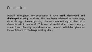 Conclusion
Overall, throughout my production I have used, developed and
challenged existing products. This has been achieved in many ways,
either through cinematography, mise en scene, editing or other micro
elements within my work. This was all useful due to my thorough
research and planning on perfume advertisements which had given me
the confidence to challenge existing ideas.
 