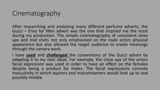 Cinematography
After researching and analysing many different perfume adverts, the
Gucci – Envy for Men advert was the one that inspired me the most
during my production. The simple cinematography of consistent close
ups and mid shots not only emphasised on the male actors physical
appearance but also allowed the target audience to create meanings
through the camera work.
I have used and challenged the conventions of the Gucci advert by
adapting it to my own ideas. For example, the close ups of the actors
facial expression was used in order to have an effect on the females
despite being a product for males. The facial expressions connote
masculinity in which aspirers and mainstreamers would look up to and
possibly imitate.
 