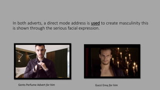 In both adverts, a direct mode address is used to create masculinity this
is shown through the serious facial expression.
Gents Perfume Advert for him Gucci Envy for him
 