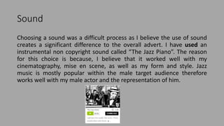 Sound
Choosing a sound was a difficult process as I believe the use of sound
creates a significant difference to the overall advert. I have used an
instrumental non copyright sound called “The Jazz Piano”. The reason
for this choice is because, I believe that it worked well with my
cinematography, mise en scene, as well as my form and style. Jazz
music is mostly popular within the male target audience therefore
works well with my male actor and the representation of him.
 