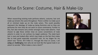 Mise En Scene: Costume, Hair & Make-Up
When researching existing male perfume adverts, costume, hair and
make-up remains the same throughout. There is either no make up at
all or minimal make up on the male actors. This could possibly
represent the ideology of make-up being feminine and as they are
perfumes for men they do not want to cause controversy. Further to
this, hair also remains very similar amongst many male adverts. I had
chosen to use these similar mise en scene conventions of male
adverts in order to not confuse my target audience. The sleek back
hair is neat and looked after which may imply on the fact that males
like to look good especially successful men. As my slogan for my
advert was “Gents- All A Man Is”, through the mise en scene, I am
using yet challenging men who do not look like the typical male in an
advert to wonder “What makes a man a Gent?”
 