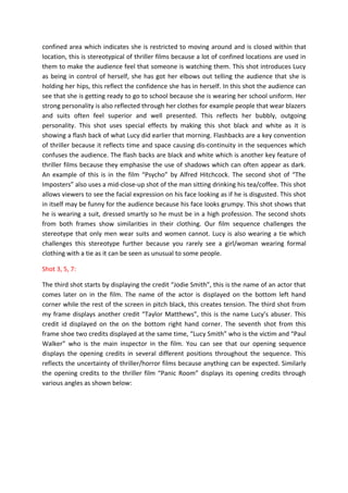 confined area which indicates she is restricted to moving around and is closed within that
location, this is stereotypical of thriller films because a lot of confined locations are used in
them to make the audience feel that someone is watching them. This shot introduces Lucy
as being in control of herself, she has got her elbows out telling the audience that she is
holding her hips, this reflect the confidence she has in herself. In this shot the audience can
see that she is getting ready to go to school because she is wearing her school uniform. Her
strong personality is also reflected through her clothes for example people that wear blazers
and suits often feel superior and well presented. This reflects her bubbly, outgoing
personality. This shot uses special effects by making this shot black and white as it is
showing a flash back of what Lucy did earlier that morning. Flashbacks are a key convention
of thriller because it reflects time and space causing dis-continuity in the sequences which
confuses the audience. The flash backs are black and white which is another key feature of
thriller films because they emphasise the use of shadows which can often appear as dark.
An example of this is in the film “Psycho” by Alfred Hitchcock. The second shot of “The
Imposters” also uses a mid-close-up shot of the man sitting drinking his tea/coffee. This shot
allows viewers to see the facial expression on his face looking as if he is disgusted. This shot
in itself may be funny for the audience because his face looks grumpy. This shot shows that
he is wearing a suit, dressed smartly so he must be in a high profession. The second shots
from both frames show similarities in their clothing. Our film sequence challenges the
stereotype that only men wear suits and women cannot. Lucy is also wearing a tie which
challenges this stereotype further because you rarely see a girl/woman wearing formal
clothing with a tie as it can be seen as unusual to some people.

Shot 3, 5, 7:

The third shot starts by displaying the credit “Jodie Smith”, this is the name of an actor that
comes later on in the film. The name of the actor is displayed on the bottom left hand
corner while the rest of the screen in pitch black, this creates tension. The third shot from
my frame displays another credit “Taylor Matthews”, this is the name Lucy’s abuser. This
credit id displayed on the on the bottom right hand corner. The seventh shot from this
frame shoe two credits displayed at the same time, “Lucy Smith” who is the victim and “Paul
Walker” who is the main inspector in the film. You can see that our opening sequence
displays the opening credits in several different positions throughout the sequence. This
reflects the uncertainty of thriller/horror films because anything can be expected. Similarly
the opening credits to the thriller film “Panic Room” displays its opening credits through
various angles as shown below:
 