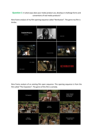 Question 1: In what ways does your media product use, develop or challenge forms and
                           conventions of real media products?

Nine frame analysis of my film opening sequence called “Retribution”. The genre my film is
thriller.




Nine frame analysis of an existing film open sequence. This opening sequence is from the
film called “The Imposters”. The genre of this film is comedy.
 