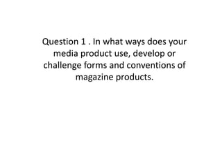 Question 1 . In what ways does your
  media product use, develop or
challenge forms and conventions of
        magazine products.
 