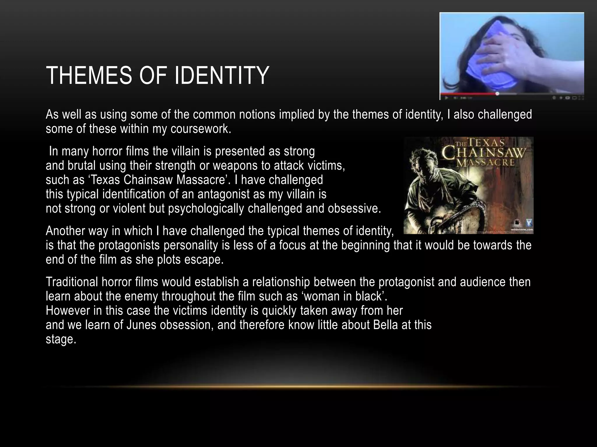THEMES OF IDENTITY
As well as using some of the common notions implied by the themes of identity, I also challenged
some of these within my coursework.
 In many horror films the villain is presented as strong
and brutal using their strength or weapons to attack victims,
such as ‘Texas Chainsaw Massacre’. I have challenged
this typical identification of an antagonist as my villain is
not strong or violent but psychologically challenged and obsessive.
Another way in which I have challenged the typical themes of identity,
is that the protagonists personality is less of a focus at the beginning that it would be towards the
end of the film as she plots escape.
Traditional horror films would establish a relationship between the protagonist and audience then
learn about the enemy throughout the film such as ‘woman in black’.
However in this case the victims identity is quickly taken away from her
and we learn of Junes obsession, and therefore know little about Bella at this
stage.
 