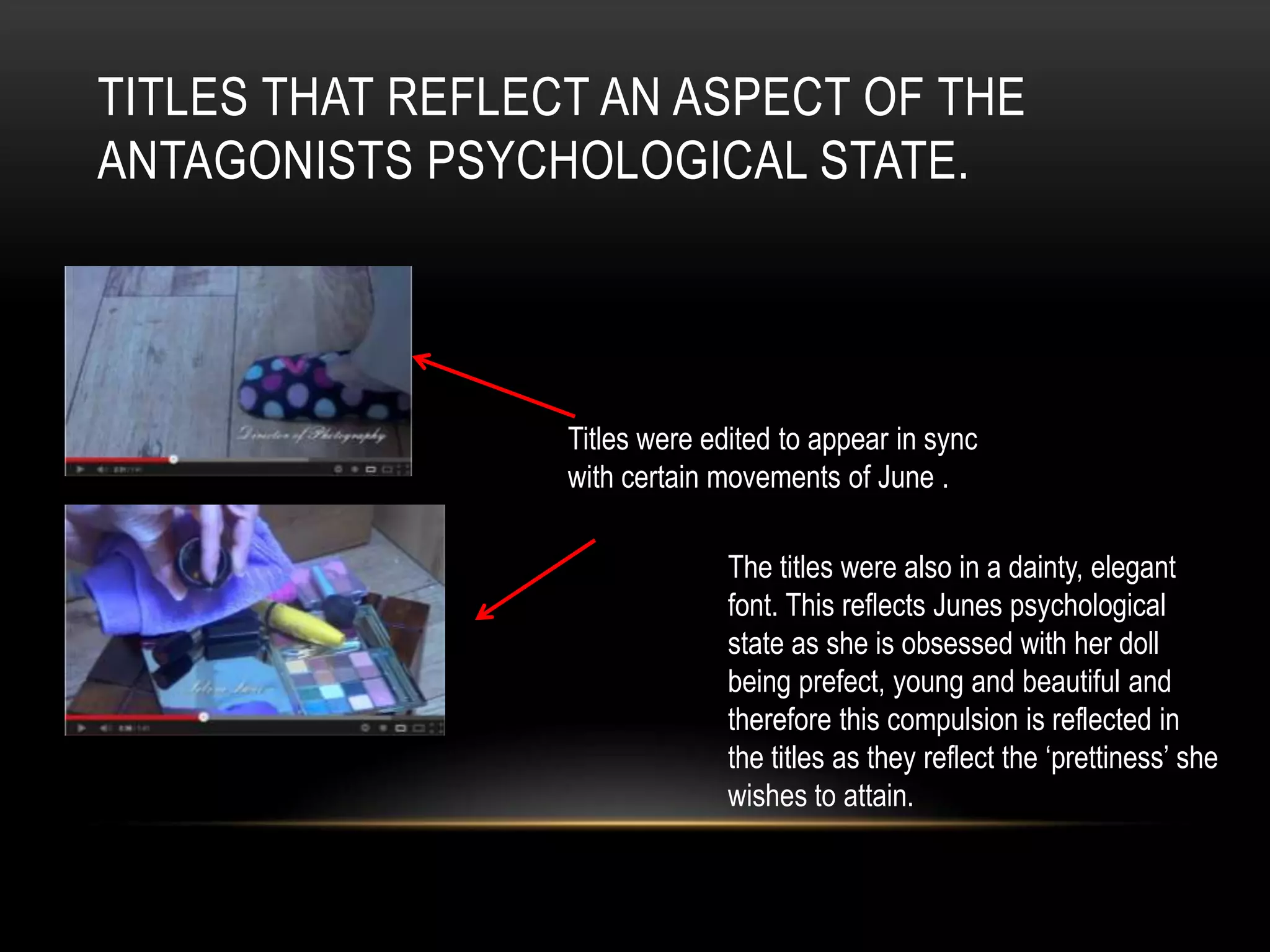 TITLES THAT REFLECT AN ASPECT OF THE
ANTAGONISTS PSYCHOLOGICAL STATE.




                  Titles were edited to appear in sync
                  with certain movements of June .

                                The titles were also in a dainty, elegant
                                font. This reflects Junes psychological
                                state as she is obsessed with her doll
                                being prefect, young and beautiful and
                                therefore this compulsion is reflected in
                                the titles as they reflect the ‘prettiness’ she
                                wishes to attain.
 