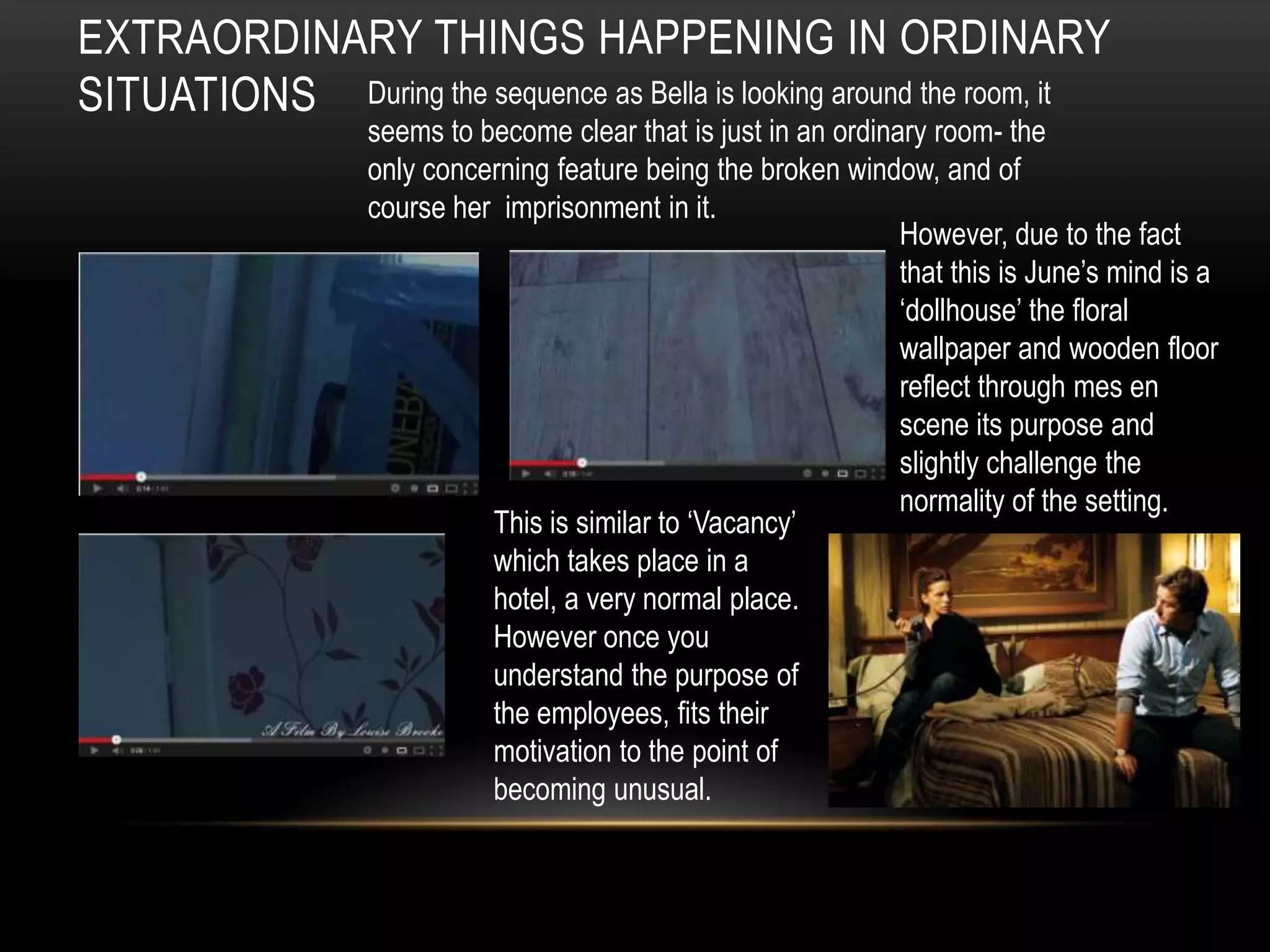 EXTRAORDINARY THINGS HAPPENING IN ORDINARY
SITUATIONS During the sequence as Bella is looking around the room, it
                   seems to become clear that is just in an ordinary room- the
                   only concerning feature being the broken window, and of
                   course her imprisonment in it.
                                                                  However, due to the fact
                                                                  that this is June’s mind is a
                                                                  ‘dollhouse’ the floral
                                                                  wallpaper and wooden floor
                                                                  reflect through mes en
                                                                  scene its purpose and
                                                                  slightly challenge the
                                                                  normality of the setting.
                             This is similar to ‘Vacancy’
                             which takes place in a
                             hotel, a very normal place.
                             However once you
                             understand the purpose of
                             the employees, fits their
                             motivation to the point of
                             becoming unusual.
 
