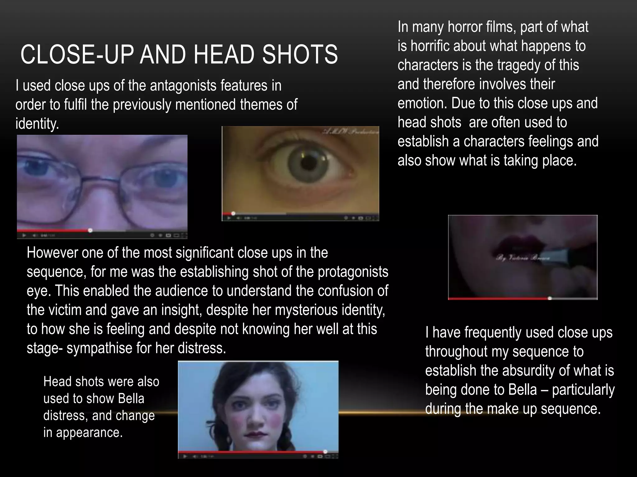 In many horror films, part of what
                                                                    is horrific about what happens to
CLOSE-UP AND HEAD SHOTS                                             characters is the tragedy of this
I used close ups of the antagonists features in                     and therefore involves their
order to fulfil the previously mentioned themes of                  emotion. Due to this close ups and
identity.                                                           head shots are often used to
                                                                    establish a characters feelings and
                                                                    also show what is taking place.




 However one of the most significant close ups in the
 sequence, for me was the establishing shot of the protagonists
 eye. This enabled the audience to understand the confusion of
 the victim and gave an insight, despite her mysterious identity,
 to how she is feeling and despite not knowing her well at this         I have frequently used close ups
 stage- sympathise for her distress.                                    throughout my sequence to
                                                                        establish the absurdity of what is
    Head shots were also
                                                                        being done to Bella – particularly
    used to show Bella
    distress, and change                                                during the make up sequence.
    in appearance.
 