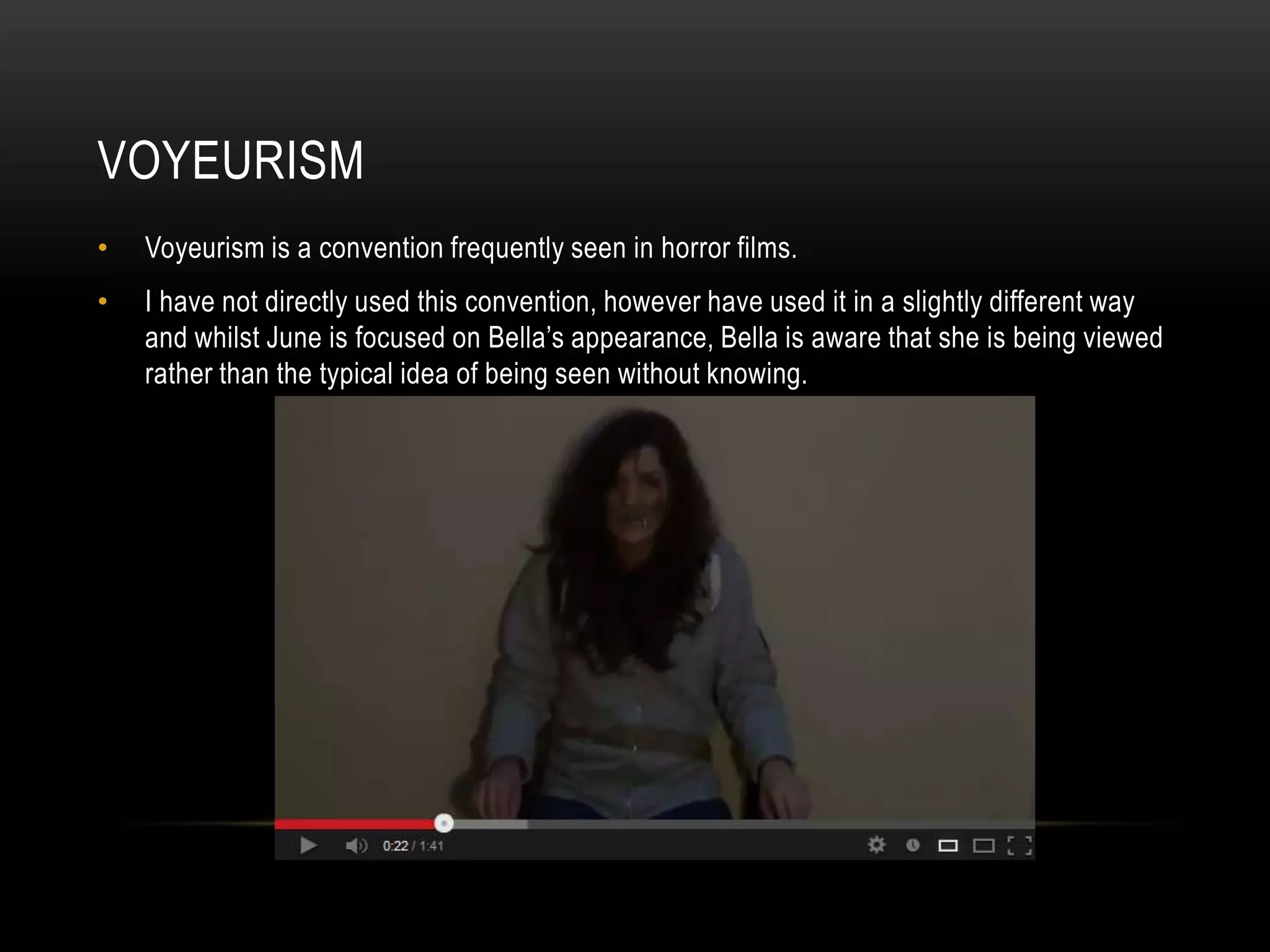 VOYEURISM
•   Voyeurism is a convention frequently seen in horror films.
•   I have not directly used this convention, however have used it in a slightly different way
    and whilst June is focused on Bella’s appearance, Bella is aware that she is being viewed
    rather than the typical idea of being seen without knowing.
 