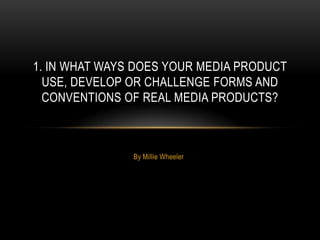 1. IN WHAT WAYS DOES YOUR MEDIA PRODUCT
  USE, DEVELOP OR CHALLENGE FORMS AND
  CONVENTIONS OF REAL MEDIA PRODUCTS?



               By Millie Wheeler
 