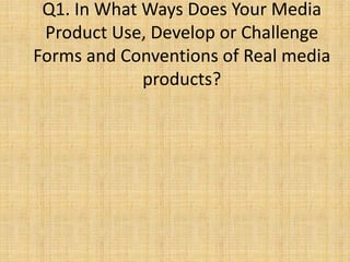 Q1. In What Ways Does Your Media
Product Use, Develop or Challenge
Forms and Conventions of Real media
products?
 
