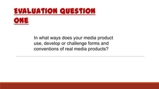 Evaluation question
one
In what ways does your media product
use, develop or challenge forms and
conventions of real media products?
 