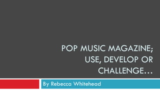 POP MUSIC MAGAZINE;
USE, DEVELOP OR
CHALLENGE…
By Rebecca Whitehead
 