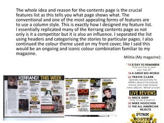 The whole idea and reason for the contents page is the crucial
features list as this tells you what page shows what. The
conventional and one of the most appealing forms of features are
to use a column style. This is exactly how I designed my feature list.
I essentially replicated many of the Kerrang contents page as not
only is it a competitor but it is also an influence. I separated the list
using headers and categorising the stories to particular pages. I also
continued the colour theme used on my front cover, like I said this
would be an ongoing and iconic colour combination familiar to my
magazine.
Militia (My magazine):
 