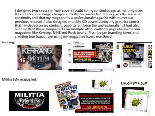 I designed two separate front covers to add to my contents page as not only does
this create more images to appeal to the consumer but it also gives the sense of
continuity and that my magazine is a professional magazine with numerous
previous releases. I also designed multiple CD covers during my graphics course
that I included on my contents page to reinforce the professionalism. I had also
seen both of these components on multiple other contents pages for numerous
magazines like Kerrang, NME and Rock Sound. Plus i began branding items and
creating tour logos from using my magazines iconic masthead.
Kerrang:
Militia (My magazine):
 