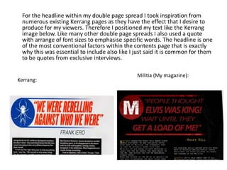 For the headline within my double page spread I took inspiration from
numerous existing Kerrang pages as they have the effect that I desire to
produce for my viewers. Therefore I positioned my text like the Kerrang
image below. Like many other double page spreads I also used a quote
with arrange of font sizes to emphasise specific words. The headline is one
of the most conventional factors within the contents page that is exactly
why this was essential to include also like I just said it is common for them
to be quotes from exclusive interviews.
Militia (My magazine):
Kerrang:
 