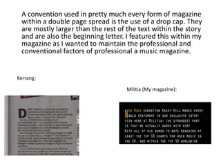 A convention used in pretty much every form of magazine
within a double page spread is the use of a drop cap. They
are mostly larger than the rest of the text within the story
and are also the beginning letter. I featured this within my
magazine as I wanted to maintain the professional and
conventional factors of professional a music magazine.
Militia (My magazine):
Kerrang:
 