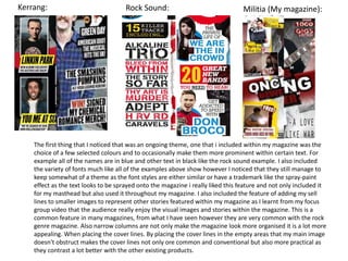 The first thing that I noticed that was an ongoing theme, one that i included within my magazine was the
choice of a few selected colours and to occasionally make them more prominent within certain text. For
example all of the names are in blue and other text in black like the rock sound example. I also included
the variety of fonts much like all of the examples above show however I noticed that they still manage to
keep somewhat of a theme as the font styles are either similar or have a trademark like the spray-paint
effect as the text looks to be sprayed onto the magazine i really liked this feature and not only included it
for my masthead but also used it throughout my magazine. I also included the feature of adding my sell
lines to smaller images to represent other stories featured within my magazine as I learnt from my focus
group video that the audience really enjoy the visual images and stories within the magazine. This is a
common feature in many magazines, from what I have seen however they are very common with the rock
genre magazine. Also narrow columns are not only make the magazine look more organised it is a lot more
appealing. When placing the cover lines. By placing the cover lines in the empty areas that my main image
doesn't obstruct makes the cover lines not only ore common and conventional but also more practical as
they contrast a lot better with the other existing products.
Kerrang: Rock Sound: Militia (My magazine):
 