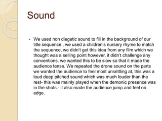 Sound
 We used non diegetic sound to fill in the background of our
title sequence , we used a children’s nursery rhyme to match
the sequence, we didn’t get this idea from any film which we
thought was a selling point however, it didn’t challenge any
conventions. we wanted this to be slow so that it made the
audience tense. We repeated the drone sound on the parts
we wanted the audience to feel most unsettling at, this was a
loud deep pitched sound which was much louder than the
rest- this was mainly played when the demonic presence was
in the shots.- it also made the audience jump and feel on
edge.
 