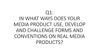 Q1:
IN WHAT WAYS DOES YOUR
MEDIA PRODUCT USE, DEVELOP
AND CHALLENGE FORMS AND
CONVENTIONS ON REAL MEDIA
PRODUCTS?
 