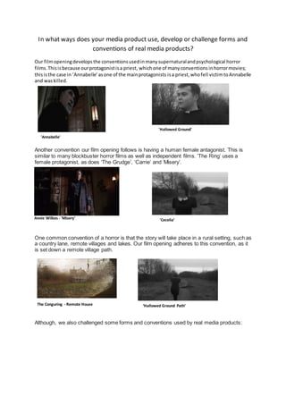 In what ways does your media product use, develop or challenge forms and
conventions of real media products?
Our filmopeningdevelopsthe conventionsusedinmanysupernaturalandpsychological horror
films.Thisisbecause ourprotagonistisa priest, whichone of manyconventionsinhorrormovies;
thisisthe case in ‘Annabelle’asone of the mainprotagonists isa priest,whofell victimtoAnnabelle
and waskilled.
Another convention our film opening follows is having a human female antagonist. This is
similar to many blockbuster horror films as well as independent films. ‘The Ring’ uses a
female protagonist, as does ‘The Grudge’, ‘Carrie’ and ‘Misery’.
One common convention of a horror is that the story will take place in a rural setting, such as
a country lane, remote villages and lakes. Our film opening adheres to this convention, as it
is set down a remote village path.
1.
Although, we also challenged some forms and conventions used by real media products:
'Annabelle'
'Cecelia’Annie Wilkes - 'Misery'
The Conguring - Remote House ‘Hallowed Ground Path’
'Hallowed Ground'
 