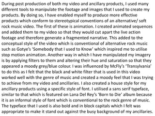 During post production of both my video and ancillary products, I used many
different tools to manipulate the footage and images that I used to create my
products. By doing so, I have enabled myself to produce more effective
products which conform to stereotypical conventions of an alternative/ soft
rock music video. The first of these is animation. I created animated sequences
and added them to my video so that they would cut apart the live action
footage and therefore generate a fragmented narrative. This added to the
conceptual style of the video which is conventional of alternative rock music
such as Gotye’s ‘Somebody that I used to Know’ which inspired me to utilise
stop motion animation. Another way in which I have manipulated my imagery
is by applying filters to them and altering their hue and saturation so that they
appeared a moody grey/blue colour. I was influenced by McFly’s ‘Transylvania’
to do this as I felt that the black and white filter that is used in this video
worked well with the genre of music and created a moody feel that I was trying
to achieve from my video and ancillaries. I also created a house style for my
ancillary products using a specific style of font. I utilised a sans serif typeface,
similar to that which is featured on Lana Del Rey’s ‘Born to Die’ album because
it is an informal style of font which is conventional to the rock genre of music.
The typeface that I used is also bold and in block capitals which I felt was
appropriate to make it stand out against the busy background of my ancillaries.
 