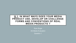 Q 1. IN WHAT WAYS DOES YOUR MEDIA
PRODUCT USE, DEVELOP OR CHALLENGE
FORMS AND CONVENTIONS OF REAL
MEDIA PRODUCTS ?
Ryan Bogle
AS Media Evaluation
Question 1
 