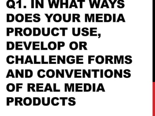 Q1. IN WHAT WAYS
DOES YOUR MEDIA
PRODUCT USE,
DEVELOP OR
CHALLENGE FORMS
AND CONVENTIONS
OF REAL MEDIA
PRODUCTS
 