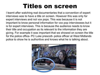 Titles on screen
I learnt after watching real documentaries that a convention of expert
interviews was to have a title on screen. However this was only for
expert interviews and not vox pops. This was because it is not
important to know personal information for vox pop interviewees but it
is for expert interviews. This is because the audience needs to know
their title and occupation as its relevant to the information they are
giving. For example it was important that we showed on screen the title
for the police office- PC Luke prescott- police officer at West Midlands
police to show he is authoritive and knows what he is talking about.
 