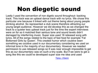 Non diegetic sound
Lastly I used the convention of non digetic sound throughout- backing
track. This track was an upbeat dance track with no lyrics. We chose this
particular one because it linked with out theme being about young people
drinking alcohol. So represented a club scene therefore attracting our
young target audience. However we did develop this as we changed the
track to a quieter less upbeat track just for the time the expert interviews
were on for so it matched their serious tone and sound levels didn’t
damaged by interferring music. Super size used 18 released song with
lyrics. All of the songs related to the topic of fast food for example ‘Fat
Bottomed Girls by Queen’. This created humor which couldve been
something we couldve used in our documentary considering we used an
informal tone in the majority of our documentary. However we needed
permission to use released songs so It was near enough impossible to get
this as our documentary was on such a tiny scale. But if we were to get a
song like this we could’ve developed super size me idea and used
Tipsy- J Kwon
 