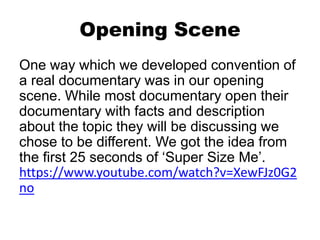 Opening Scene
One way which we developed convention of
a real documentary was in our opening
scene. While most documentary open their
documentary with facts and description
about the topic they will be discussing we
chose to be different. We got the idea from
the first 25 seconds of ‘Super Size Me’.
https://www.youtube.com/watch?v=XewFJz0G2
no
 
