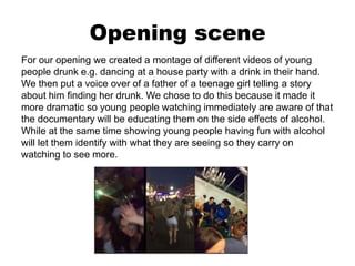 Opening scene
For our opening we created a montage of different videos of young
people drunk e.g. dancing at a house party with a drink in their hand.
We then put a voice over of a father of a teenage girl telling a story
about him finding her drunk. We chose to do this because it made it
more dramatic so young people watching immediately are aware of that
the documentary will be educating them on the side effects of alcohol.
While at the same time showing young people having fun with alcohol
will let them identify with what they are seeing so they carry on
watching to see more.
 