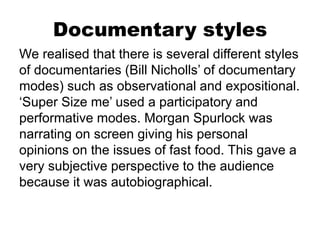 Documentary styles
We realised that there is several different styles
of documentaries (Bill Nicholls’ of documentary
modes) such as observational and expositional.
‘Super Size me’ used a participatory and
performative modes. Morgan Spurlock was
narrating on screen giving his personal
opinions on the issues of fast food. This gave a
very subjective perspective to the audience
because it was autobiographical.
 