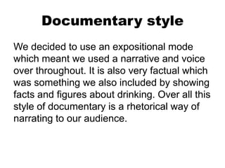 Documentary style
We decided to use an expositional mode
which meant we used a narrative and voice
over throughout. It is also very factual which
was something we also included by showing
facts and figures about drinking. Over all this
style of documentary is a rhetorical way of
narrating to our audience.
 